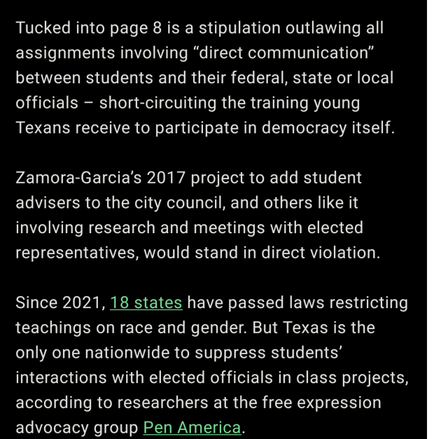 Tucked into page 8 is a stipulation outlawing all assignments involving “direct communication” between students and their federal, state or local officials – short-circuiting the training young Texans receive to participate in democracy itself. 

Zamora-Garcia’s 2017 project to add student advisers to the city council, and others like it involving research and meetings with elected representatives, would stand in direct violation. 

Since 2021, 18 states have passed laws restricting teachings on race and gender. But Texas is the only one nationwide to suppress students’ interactions with elected officials in class projects, according to researchers at the free expression advocacy group Pen America. 