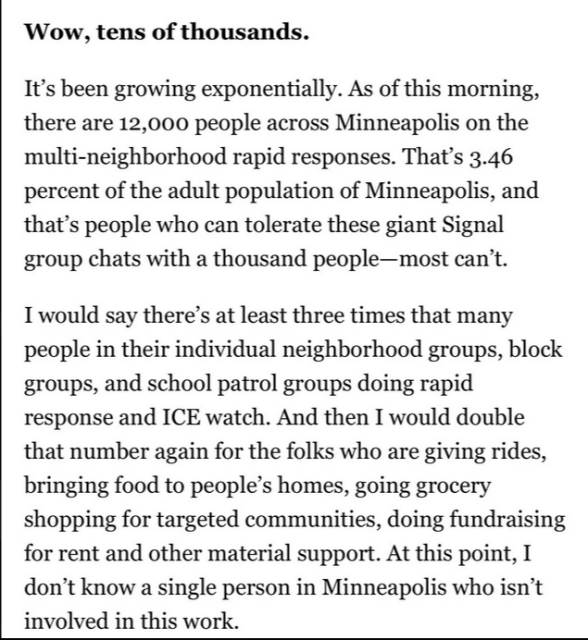 Wow, tens of thousands.

It’s been growing exponentially. As of this morning, there are 12,000 people across Minneapolis on the multi-neighborhood rapid responses. That's 3.46
percent of the adult population of Minneapolis, and that’s people who can tolerate these giant Signal group chats with a thousand people - most can’t.

I would say there’s at least three times that many people in their individual neighborhood groups, block groups, and school patrol groups doing rapid
response and ICE watch. And then I would double that number again for the folks who are giving rides, bringing food to people’s homes, going grocery shopping for targeted communities, doing fundraising for rent and other material support. At this point, I don’t know a single person in Minneapolis who isn’t involved in this work.
