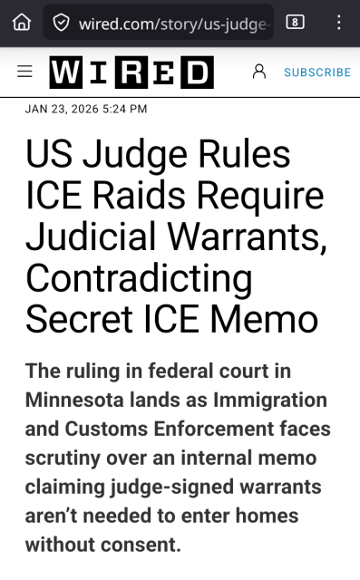 WIRED 
JAN 23, 2026 5:24 PM

US Judge Rules ICE Raids Require Judicial Warrants, Contradicting
Secret ICE Memo


The ruling in federal court in
Minnesota lands as Immigration
and Customs Enforcement faces
scrutiny over an internal memo
claiming judge-signed warrants
aren't needed to enter homes
without consent.



AI is asbestos. Little men run from letter to letter, tails held firmly in their hands.
