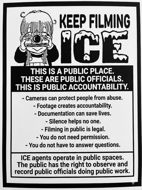 A monochrome sign titled, "KEEP FILMING ICE". It says, "This is a public place. These are public officials. This is public accountability." There is then a bulleted list of facts, "- Cameras can protect people from abuse. - Footage creates accountability. - Documentation can save lives. - Silence helps no one. - Filming in public is legal. - You do not need permission. - You do not have to answer questions." The flyer ends with, "ICE agents operate in public spaces. The public has the right to observe and record public officials doing public work."