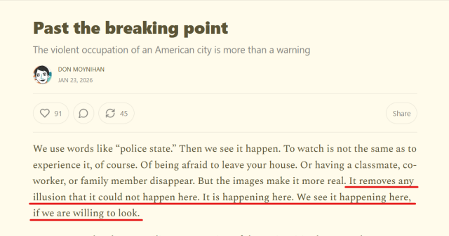 Headline and text from article:
Past the breaking point

The violent occupation of an American city is more than a warning

by Don Moynihan
Jan 23, 2026

We use words like “police state.” Then we see it happen. To watch is not the same as to experience it, of course. Of being afraid to leave your house. Or having a classmate, co-worker, or family member disappear. But the images make it more real. It removes any illusion that it could not happen here. It is happening here. We see it happening here, if we are willing to look. 
