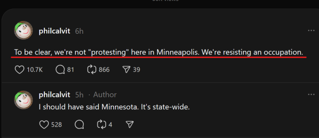 Screen shot of a short social media thread on Threads by philcalvit, text only:

1st post: 
To be clear, we're not "protesting" here in Minneapolis. We're resisting an occupation.

2nd post:
I should have said Minnesota. It's state-wide.