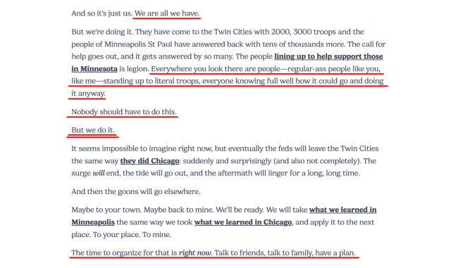 Text from article:
And so it's just us. We are all we have.

But we're doing it. They have come to the Twin Cities with 2000, 3000 troops and the people of Minneapolis St Paul have answered back with tens of thousands more. The call for help goes out, and it gets answered by so many. The people lining up to help support those in Minnesota is legion. Everywhere you look there are people—regular-ass people like you, like me—standing up to literal troops, everyone knowing full well how it could go and doing it anyway.

Nobody should have to do this.

But we do it.

It seems impossible to imagine right now, but eventually the feds will leave the Twin Cities the same way they did Chicago: suddenly and surprisingly (and also not completely). The surge will end, the tide will go out, and the aftermath will linger for a long, long time.

And then the goons will go elsewhere.

Maybe to your town. Maybe back to mine. We'll be ready. We will take what we learned in Minneapolis the same way we took what we learned in Chicago, and apply it to the next place. To your place. To mine.

The time to organize for that is right now. Talk to friends, talk to family, have a plan.