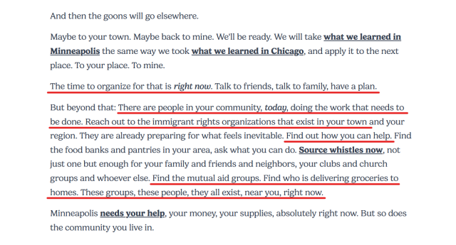 Text from article:
And then the goons will go elsewhere.

Maybe to your town. Maybe back to mine. We'll be ready. We will take what we learned in Minneapolis the same way we took what we learned in Chicago, and apply it to the next place. To your place. To mine.

The time to organize for that is right now. Talk to friends, talk to family, have a plan.

But beyond that: There are people in your community, today, doing the work that needs to be done. Reach out to the immigrant rights organizations that exist in your town and your region. They are already preparing for what feels inevitable. Find out how you can help. Find the food banks and pantries in your area, ask what you can do. Source whistles now, not just one but enough for your family and friends and neighbors, your clubs and church groups and whoever else. Find the mutual aid groups. Find who is delivering groceries to homes. These groups, these people, they all exist, near you, right now.

Minneapolis needs your help, your money, your supplies, absolutely right now. But so does the community you live in.