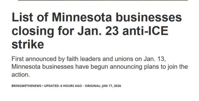 Headline:
List of Minnesota businesses closing for Jan. 23 anti-ICE strike

First announced by faith leaders and unions on Jan. 13, Minnesota businesses have begun announcing plans to join the action.

BringMeTheNews
Updated: 6 hours ago
Original: Jan 17, 2026