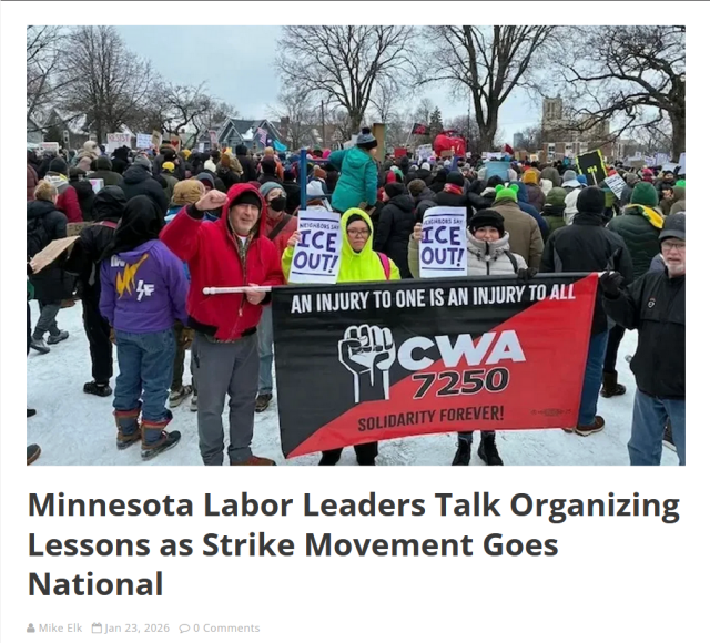 Photo and headline.

Photo: Protestors stand in the snow holding up a large banner that reads, "An injury to one is an injury to all. CWA 7250. Solidatiry forever!" Other protestors hold up signs that read, "ICE out!"

Headline:
Minnesota Labor Leaders Talk Organizing Lessons as Strike Movement Goes National

by Mike Elk Jan 23, 2026