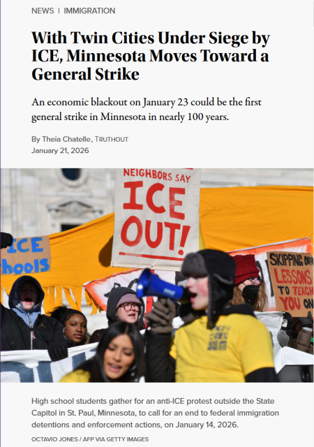 Headline and photo with caption.

Headline:
News | Immigration
With Twin Cities Under Siege by ICE, Minnesota Moves Toward a General Strike

An economic blackout on January 23 could be the first general strike in Minnesota in nearly 100 years.

By Theia Chatelle , Truthout
Published January 21, 2026 

Photo: Young protestors hold up various anti-ICE signs while one speaks into a megaphone.

Caption: High school students gather for an anti-ICE protest outside the State Capitol in St. Paul, Minnesota, to call for an end to federal immigration detentions and enforcement actions, on January 14, 2026.
Octavio JONES / AFP via Getty Images