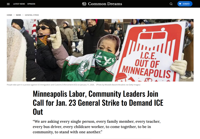 Photo with caption, and headline from Common Dreams.

Photo: Amid a mass of other protestors, one protestor holds up a sign that reads, "ICE out of Minneapolis"

Caption: People take part in a protest against US Immigration and Customs Enforcement (ICE) on January 11, 2026.
(Photo by Mostafa Bassim/Anadolu via Getty Images)

Headline:
HOME>News>general-strike
Minneapolis Labor, Community Leaders Join Call for Jan. 23 General Strike to Demand ICE Out

“We are asking every single person, every family member, every teacher, every bus driver, every childcare worker, to come together, to be in community, to stand with one another.”

by Brad Reed
Jan 14, 2026
