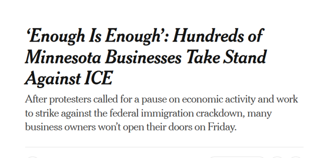 Headline from The New York Times:
‘Enough Is Enough’: Hundreds of Minnesota Businesses Take Stand Against ICE

After protesters called for a pause on economic activity and work to strike against the federal immigration crackdown, many business owners won’t open their doors on Friday.