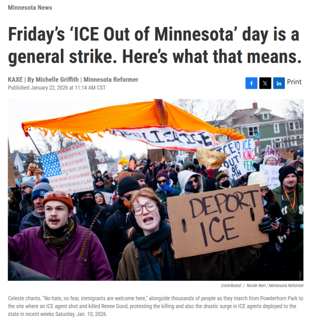 Headline and photo with caption.

Headline:
Minnesota News
Friday’s ‘ICE Out of Minnesota’ day is a general strike. Here’s what that means.
KAXE | By Michelle Griffith | Minnesota Reformer
Published January 22, 2026 at 11:14 AM CST

Photo: A crowd of protestors holding up anti-ICE signs and US flags.

Caption: Celeste chants, "No hate, no fear, immigrants are welcome here," alongside thousands of people as they march from Powderhorn Park to the site where an ICE agent shot and killed Renee Good, protesting the killing and also the drastic surge in ICE agents deployed to the state in recent weeks Saturday, Jan. 10, 2026.