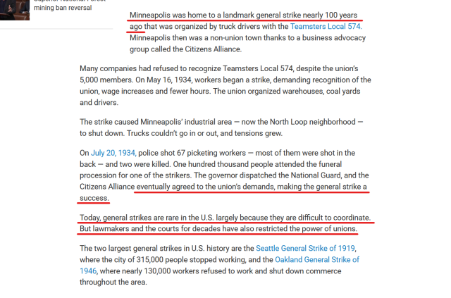 Text from article:
Minneapolis was home to a landmark general strike nearly 100 years ago that was organized by truck drivers with the Teamsters Local 574. Minneapolis then was a non-union town thanks to a business advocacy group called the Citizens Alliance.

Many companies had refused to recognize Teamsters Local 574, despite the union’s 5,000 members. On May 16, 1934, workers began a strike, demanding recognition of the union, wage increases and fewer hours. The union organized warehouses, coal yards and drivers.

The strike caused Minneapolis’ industrial area — now the North Loop neighborhood — to shut down. Trucks couldn’t go in or out, and tensions grew.

On July 20, 1934, police shot 67 picketing workers — most of them were shot in the back — and two were killed. One hundred thousand people attended the funeral procession for one of the strikers. The governor dispatched the National Guard, and the Citizens Alliance eventually agreed to the union’s demands, making the general strike a success.

Today, general strikes are rare in the U.S. largely because they are difficult to coordinate. But lawmakers and the courts for decades have also restricted the power of unions.

The two largest general strikes in U.S. history are the Seattle General Strike of 1919, where the city of 315,000 people stopped working, and the Oakland General Strike of 1946, where nearly 130,000 workers refused to work and shut down commerce throughout the area.