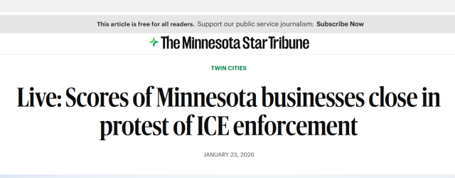 Headline from The Minnesota Star Tribune:
Twin Cities

Live: Scores of Minnesota businesses close in protest of ICE enforcement

January 23, 2026