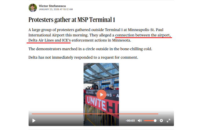 Screen shot of a live update from the Minnesota Star Tribune with text and video.

Text: Victor Stefanescu
January 23, 2026 at 10:12 AM

Protesters gather at MSP Terminal 1

A large group of protesters gathered outside Terminal 1 at Minneapolis–St. Paul International Airport this morning. They alleged a connection between the airport, Delta Air Lines and ICE’s enforcement actions in Minnesota.

The demonstrators marched in a circle outside in the bone-chilling cold.

Delta has not immediately responded to a request for comment.

Video: Protestors carry signs and chant, "Delta Delta, you can't hide. We can see your ICE inside."
