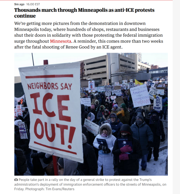 Text and photo with caption from article:

Text: 9m ago16.00 EST
Thousands march through Minneapolis as anti-ICE protests continue

We’re getting more pictures from the demonstration in downtown Minneapolis today, where hundreds of shops, restaurants and businesses shut their doors in solidarity with those protesting the federal immigration surge throughout Minnesota. A reminder, this comes more than two weeks after the fatal shooting of Renee Good by an ICE agent.

Photo: A mass of protestors holding anti-ICE signs.

Caption: People take part in a rally on the day of a general strike to protest against the Trump’s administration’s deployment of immigration enforcement officers to the streets of Minneapolis, on Friday. Photograph: Tim Evans/Reuters