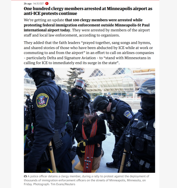 Text and photo with caption.

Text: One hundred clergy members arrested at Minneapolis airport as anti-ICE protests continue

We’re getting an update that 100 clergy members were arrested while protesting federal immigration enforcement outside Minneapolis-St Paul international airport today. They were arrested by members of the airport staff and local law enforcement, according to organizers.

They added that the faith leaders “prayed together, sang songs and hymns, and shared stories of those who have been abducted by ICE while at work or commuting to and from the airport” in an effort to call on airlines companies – particularly Delta and Signature Aviation – to “stand with Minnesotans in calling for ICE to immediately end its surge in the state”.

Photo: Police officers handcuff a member of the clergy while he kneels on the ground.

Caption: A police officer detains a clergy member, during a rally to protest against the deployment of thousands of immigration enforcement officers on the streets of Minneapolis, Minnesota, on Friday. Photograph: Tim Evans/Reuters
