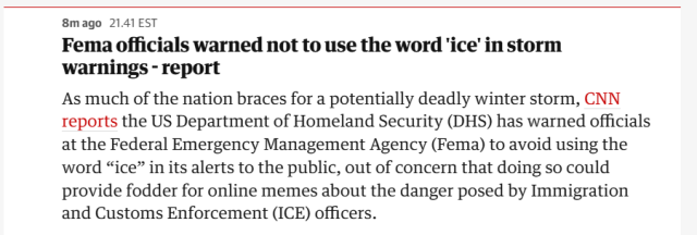 Fema officials warned not to use the word 'ice’ in storm
warnings - report

As much of the nation braces for a potentially deadly winter storm, CNN
reports the US Department of Homeland Security (DHS) has warned officials
at the Federal Emergency Management Agency (Fema) to avoid using the
word “ice” in its alerts to the public, out of concern that doing so could
provide fodder for online memes about the danger posed by Immigration
and Customs Enforcement (ICE) officers.
