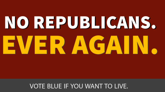 No Republicans. Ever again. 

Vote Blue if you want to live. 