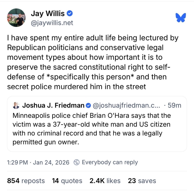 Josh Friedman post on Bluesky: “Minneapolis police chief Brian O'Hara says that the victim was a 37-year-old white man and US citizen with no criminal record and that he was a legally permitted gun owner.” 
Quoted by Jay Willis: “I have spent my entire adult life being lectured by Republican politicians and conservative legal movement types about how important it is to preserve the sacred constitutional right to self-defense of *specifically this person* and then secret police murdered him in the street.”