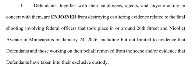 Defendants, together with their employees, agents, and anyone acting in
concert with them, are ENJOINED from destroying or altering evidence related to the fatal
shooting involving federal officers that took place in or around 26th Street and Nicollet
Avenue in Minneapolis on January 24, 2026, including but not limited to evidence that
Defendants and those working on their behalf removed from the scene and/or evidence that
Defendants have taken into their exclusive custody.