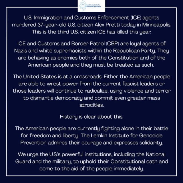U.S. Immigration and Customs Enforcement (ICE) agents murdered 37-year-old U.S. citizen Alex Pretti today in Minneapolis. This is the third U.S. citizen ICE has killed this year.

ICE and Customs and Border Patrol (CBP) are loyal agents of Nazis and white supremacists within the Republican Party. They are behaving as enemies both of the Constitution and of the American people and they must be treated as such. 

The United States is at a crossroads: Either the American people are able to wrest power from the current fascist leaders or those leaders will continue to radicalize, using violence and terror to dismantle democracy and commit even greater mass atrocities.

History is clear about this.

The American people are currently fighting alone in their battle for freedom and liberty. The Lemkin Institute for Genocide Prevention admires their courage and expresses solidarity.

We urge the U.S.’s powerful institutions, including the National Guard and the military, to uphold their Constitutional oath and come to the aid of the people immediately.