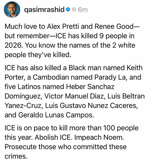@qasimrashid

Much love to Alex Pretti and Renee Good—
but remember—ICE has killed 9 people in
2026. You know the names of the 2 white
people they've killed.

ICE has also killed a Black man named Keith
Porter, a Cambodian named Parady La, and
five Latinos named Heber Sanchaz
Dominguez, Victor Manuel Diaz, Luis Beltran
Yanez-Cruz, Luis Gustavo Nunez Caceres,
and Geraldo Lunas Campos.

ICE is on pace to kill more than 100 people
this year. Abolish ICE. Impeach Noem.
Prosecute those who committed these
crimes.
