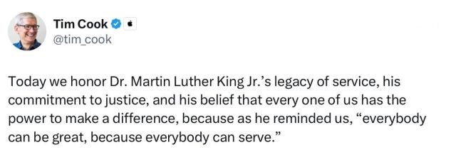 Apple CEO Tim Cook posting:

Today we honor Dr. Martin Luther King Jr.'s legacy of service, his commitment to justice, and his belief that every one of us has the power to make a difference, because as he reminded us, "everybody can be great, because everybody can serve."