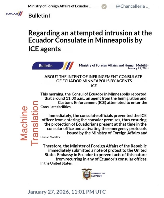 Machine Translation


ECUADOR /
Ministry of Foreign Affairs of Ecuador ...
Bulletin I
@ Chancelleria...
Regarding an attempted intrusion at the Ecuador Consulate in Minneapolis by
ICE agents

Bulletin
Ministry of Foreign Affairs and Human Mobility
January 27, 20:
ABOUT THE INTENT OF INFRINGEMENT CONSULATE
OF ECUADOR MINNEAPOLIS BY AGENTS
ICE
This morning, the Consul of Ecuador in Minneapolis reported that around 11:00 a.m., an agent from the Immigration and
Customs Enforcement (ICE) attempted to enter the
Consulate facilities.
Immediately, the consulate officials prevented the ICE officer from entering the consular premises, thus ensuring the protection of Ecuadorians present at that time in the consular office and activating the emergency protocols
issued by the Ministry of Foreign Affairs and
Human Mobility.
Therefore, the Minister of Foreign Affairs of the Republic immediately submitted a note of protest to the United States Embassy in Ecuador to prevent acts of this nature from recurring in any of Ecuador's consular offices.
In the United States.
REPUBLIC OF ECUADOR
January 27, 2026, 11:01 PM UTC
