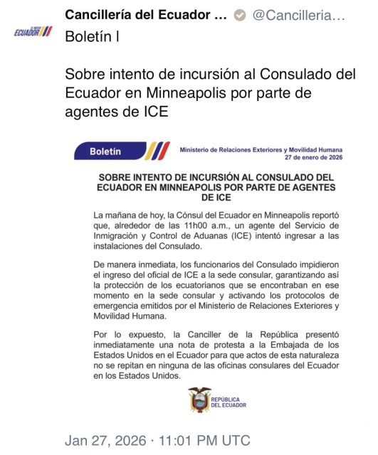 ECUADOR I/
Cancillería del Ecuador ...
Boletín I
@Cancilleria...
Sobre intento de incursión al Consulado del
Ecuador en Minneapolis por parte de agentes de ICE
Boletín
Ministerio de Relaciones Exteriores y Movilidad Humana
27 de enero de 2026
SOBRE INTENTO DE INCURSIÓN AL CONSULADO DEL ECUADOR EN MINNEAPOLIS POR PARTE DE AGENTES DE ICE
La mañana de hoy, la Cónsul del Ecuador en Minneapolis reportó que, alrededor de las 11h00 a.m., un agente del Servicio de Inmigración y Control de Aduanas (ICE) intentó ingresar a las instalaciones del Consulado.
De manera inmediata, los funcionarios del Consulado impidieron el ingreso del oficial de ICE a la sede consular, garantizando asi la protección de los ecuatorianos que se encontraban en ese momento en la sede consular y activando los protocolos de emergencia emitidos por el Ministerio de Relaciones Exteriores y
Movilidad Humana.
Por lo expuesto, la Canciller de la República presentó inmediatamente una nota de protesta a la Embajada de los Estados Unidos en el Ecuador para que actos de esta naturaleza no se repitan en ninguna de las oficinas consulares del Ecuador en los Estados Unidos.
REPÚBLICA
DEL ECUADOR
Jan 27, 2026 • 11:01 PM UTC