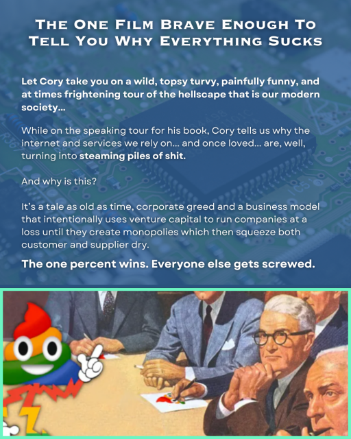 The One Film Brave Enough To Tell You Why Everything Sucks
Let Cory take you on a wild, topsy turvy, painfully funny, and at times frightening tour of the hellscape that is our modern society...  
While on the speaking tour for his book, Cory tells us why the internet and services we rely on... and once loved... are, well, turning into steaming piles of shit. 

And why is this? 

It’s a tale as old as time, corporate greed and a business model that intentionally uses venture capital to run companies at a loss until they create monopolies, which then squeeze both customer and supplier dry. 

The one percent wins. Everyone else gets screwed. 
