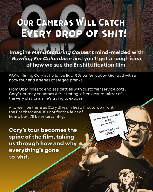 Our Cameras Will Catch Every drop of shit!
Imagine Manufacturing Consent mind-melded with Bowling For Columbine and you’ll get a rough idea of how we see the Enshittification film.
We’re filming Cory as he takes Enshittification out on the road with a book tour and a series of staged pranks.

From Uber rides to endless battles with customer service bots, Cory’s journey becomes a frustrating, often absurd mirror of the very platforms he’s trying to expose. 

And we’ll be there as Cory dives in head first to confront the Enshittocene. It’s not for the faint of heart, but it’ll be entertaining.

Cory’s tour becomes the spine of the film, taking us through how and why everything’s gone to shit.