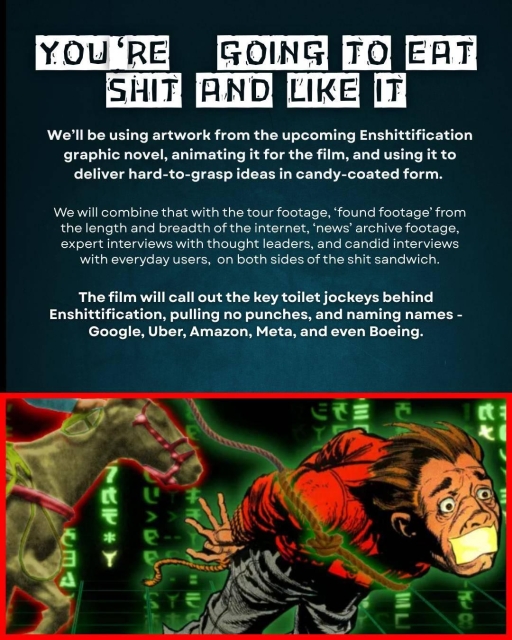You're going to eat shit and like it.

We’ll be using artwork from the upcoming Enshittification graphic novel, animating it for the film, and using it to deliver hard-to-grasp ideas in candy-coated form.

We will combine that with the tour footage, ‘found footage’ from the length and breadth of the internet, ‘news’ archive footage, expert interviews with thought leaders, and candid interviews with everyday users,  on both sides of the shit sandwich.

The film will call out the key toilet jockeys behind  Enshittification, pulling no punches, and naming names -  Google, Uber, Amazon, Meta, and even Boeing.