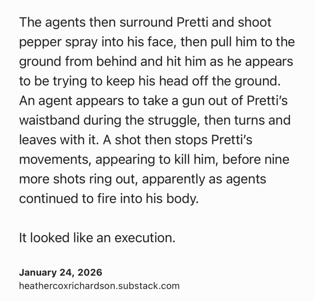 Text Shot: The agents then surround Pretti and shoot pepper spray into his face, then pull him to the ground from behind and hit him as he appears to be trying to keep his head off the ground. An agent appears to take a gun out of Pretti’s waistband during the struggle, then turns and leaves with it. A shot then stops Pretti’s movements, appearing to kill him, before nine more shots ring out, apparently as agents continued to fire into his body.

It looked like an execution.