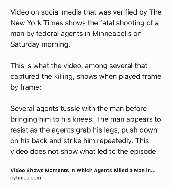 Text Shot: Video on social media that was verified by The New York Times shows the fatal shooting of a man by federal agents in Minneapolis on Saturday morning.

This is what the video, among several that captured the killing, shows when played frame by frame:

Several agents tussle with the man before bringing him to his knees. The man appears to resist as the agents grab his legs, push down on his back and strike him repeatedly. This video does not show what led to the episode.