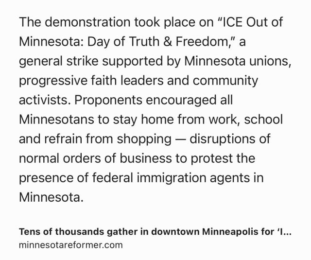 Text Shot: The demonstration took place on “ICE Out of Minnesota: Day of Truth & Freedom,” a general strike supported by Minnesota unions, progressive faith leaders and community activists. Proponents encouraged all Minnesotans to stay home from work, school and refrain from shopping — disruptions of normal orders of business to protest the presence of federal immigration agents in Minnesota.