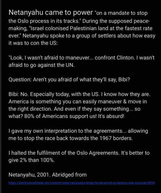 Netanyahu came to power "on a mandate to stop
the Oslo process in its tracks." During the supposed peace-
making, "Israel colonised Palestinian land at the fastest rate
ever." Netanyahu spoke to a group of settlers about how easy
it was to con the US:

"Look, | wasn't afraid to maneuver... confront Clinton. | wasn't
afraid to go against the UN.

Question: Aren't you afraid of what they'll say, Bibi?

Bibi: No. Especially today, with the US. | know how they are.
America is something you can easily maneuver & move in
the right direction. And even if they say something... so
what? 80% of Americans support us! It's absurd!

| gave my own interpretation to the agreements... allowing
me to stop the race back towards the 1967 borders.

| halted the fulfilment of the Oslo Agreements. It's better to
give 2% than 100%.

Netanyahu, 2001. Abridged from
https://electronicintifada.net/content/video-netanyahu-brags-he-deceived-us-destroy-oslo-accords/8934
