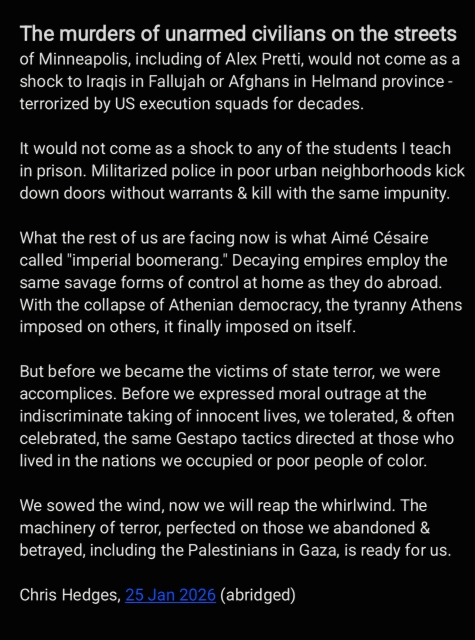 The murders of unarmed civilians on the streets
of Minneapolis, including of Alex Pretti, would not come as a
shock to Iraqis in Fallujah or Afghans in Helmand province -
terrorized by US execution squads for decades.

It would not come as a shock to any of the students | teach
in prison. Militarized police in poor urban neighborhoods kick
down doors without warrants & kill with the same impunity.
What the rest of us are facing now is what Aimé Césaire
called "imperial boomerang.” Decaying empires employ the
same savage forms of control at home as they do abroad.
With the collapse of Athenian democracy, the tyranny Athens
imposed on others, it finally imposed on itself.

But before we became the victims of state terror, we were
accomplices. Before we expressed moral outrage at the
indiscriminate taking of innocent lives, we tolerated, & often
celebrated, the same Gestapo tactics directed at those who
lived in the nations we occupied or poor people of color.

We sowed the wind, now we will reap the whirlwind. The
machinery of terror, perfected on those we abandoned &
betrayed, including the Palestinians in Gaza, is ready for us.
Chris Hedges, 25 Jan 2026 (abridged)
