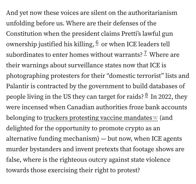 And yet now these voices are silent on the authoritarianism unfolding before us. Where are their defenses of the Constitution when the president claims Pretti’s lawful gun ownership justified his killing,6 or when ICE leaders tell subordinates to enter homes without warrants?7 Where are their warnings about surveillance states now that ICE is photographing protesters for their “domestic terrorist” lists and Palantir is contracted by the government to build databases of people living in the US they can target for raids?8 In 2022, they were incensed when Canadian authorities froze bank accounts belonging to truckers protesting vaccine mandates (and delighted for the opportunity to promote crypto as an alternative funding mechanism) — but now, when ICE agents murder bystanders and invent pretexts that footage shows are false, where is the righteous outcry against state violence towards those exercising their right to protest?