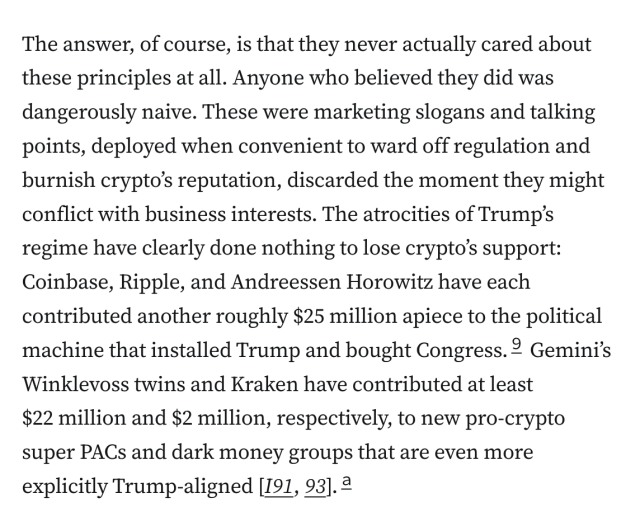 The answer, of course, is that they never actually cared about these principles at all. Anyone who believed they did was dangerously naive. These were marketing slogans and talking points, deployed when convenient to ward off regulation and burnish crypto’s reputation, discarded the moment they might conflict with business interests. The atrocities of Trump’s regime have clearly done nothing to lose crypto’s support: Coinbase, Ripple, and Andreessen Horowitz have each contributed another roughly $25 million apiece to the political machine that installed Trump and bought Congress.9 Gemini’s Winklevoss twins and Kraken have contributed at least $22 million and $2 million, respectively, to new pro-crypto super PACs and dark money groups that are even more explicitly Trump-aligned [I91, 93].a