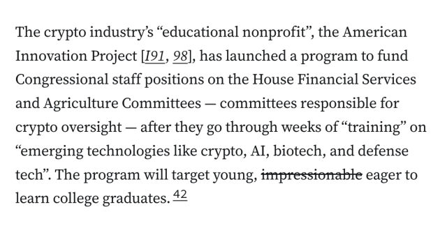 The crypto industry’s “educational nonprofit”, the American Innovation Project [I91, 98], has launched a program to fund Congressional staff positions on the House Financial Services and Agriculture Committees — committees responsible for crypto oversight — after they go through weeks of “training” on “emerging technologies like crypto, AI, biotech, and defense tech”. The program will target young, [begin strikethrough] impressionable [end strikethrough] eager to learn college graduates.