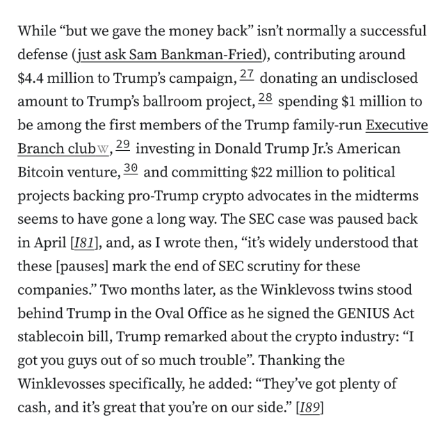 While “but we gave the money back” isn’t normally a successful defense (just ask Sam Bankman-Fried), contributing around $4.4 million to Trump’s campaign,27 donating an undisclosed amount to Trump’s ballroom project,28 spending $1 million to be among the first members of the Trump family-run Executive Branch club,29 investing in Donald Trump Jr.’s American Bitcoin venture,30 and committing $22 million to political projects backing pro-Trump crypto advocates in the midterms seems to have gone a long way. The SEC case was paused back in April [I81], and, as I wrote then, “it’s widely understood that these [pauses] mark the end of SEC scrutiny for these companies.” Two months later, as the Winklevoss twins stood behind Trump in the Oval Office as he signed the GENIUS Act stablecoin bill, Trump remarked about the crypto industry: “I got you guys out of so much trouble”. Thanking the Winklevosses specifically, he added: “They’ve got plenty of cash, and it’s great that you’re on our side.” [I89]