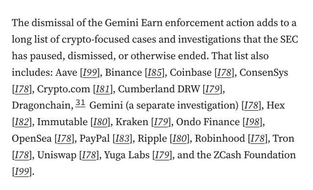 The dismissal of the Gemini Earn enforcement action adds to a long list of crypto-focused cases and investigations that the SEC has paused, dismissed, or otherwise ended. That list also includes: Aave [I99], Binance [I85], Coinbase [I78], ConsenSys [I78], Crypto.com [I81], Cumberland DRW [I79], Dragonchain,31 Gemini (a separate investigation) [I78], Hex [I82], Immutable [I80], Kraken [I79], Ondo Finance [I98], OpenSea [I78], PayPal [I83], Ripple [I80], Robinhood [I78], Tron [I78], Uniswap [I78], Yuga Labs [I79], and the ZCash Foundation [I99].