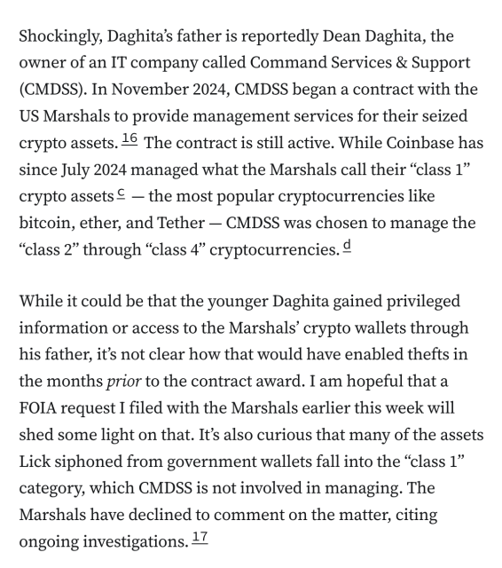 Shockingly, Daghita’s father is reportedly Dean Daghita, the owner of an IT company called Command Services & Support (CMDSS). In November 2024, CMDSS began a contract with the US Marshals to provide management services for their seized crypto assets.16 The contract is still active. While Coinbase has since July 2024 managed what the Marshals call their “class 1” crypto assetsc — the most popular cryptocurrencies like bitcoin, ether, and Tether — CMDSS was chosen to manage the “class 2” through “class 4” cryptocurrencies.d

While it could be that the younger Daghita gained privileged information or access to the Marshals’ crypto wallets through his father, it’s not clear how that would have enabled thefts in the months prior to the contract award. I am hopeful that a FOIA request I filed with the Marshals earlier this week will shed some light on that. It’s also curious that many of the assets Lick siphoned from government wallets fall into the “class 1” category, which CMDSS is not involved in managing. The Marshals have declined to comment on the matter, citing ongoing investigations.17
