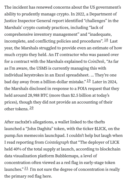 The incident has renewed concerns about the US government’s ability to prudently manage crypto. In 2022, a Department of Justice Inspector General report identified “challenges” in the Marshals’ crypto custody practices, including “lack of comprehensive inventory management” and “inadequate, incomplete, and conflicting policies and procedures”.18 Last year, the Marshals struggled to provide even an estimate of how much crypto they held. An IT contractor who was passed over for a contract with the Marshals explained to CoinDesk, “As far as I’m aware, the USMS is currently managing this with individual keystrokes in an Excel spreadsheet. ... They’re one bad day away from a billion-dollar mistake.”19 Later in 2024, the Marshals disclosed in response to a FOIA request that they held around 28,988 BTC (more than $2.5 billion at today’s prices), though they did not provide an accounting of their other tokens.20

After zachxbt’s allegations, a wallet linked to the thefts launched a “John Daghita” token, with the ticker $LICK, on the pump.fun memecoin launchpad. I couldn’t help but laugh when I read reporting from Cointelegraph that “The deployer of LICK held 40% of the total supply at launch, according to blockchain data visualization platform Bubblemaps, a level of concentration often viewed as a red flag in early-stage token launches.”21 I’m not sure the degree of concentration is really the primary red flag here.