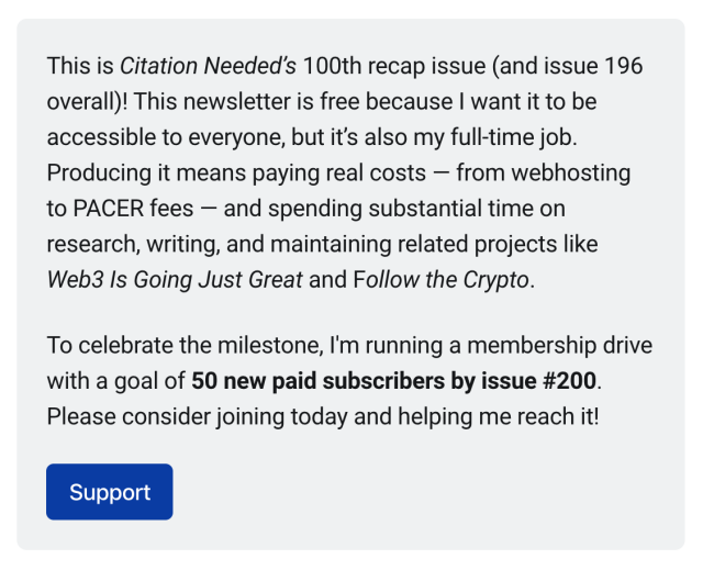 This is Citation Needed’s 100th recap issue (and issue 196 overall)! This newsletter is free because I want it to be accessible to everyone, but it’s also my full-time job. Producing it means paying real costs — from webhosting to PACER fees — and spending substantial time on research, writing, and maintaining related projects like Web3 Is Going Just Great and Follow the Crypto.

To celebrate the milestone, I'm running a membership drive with a goal of 50 new paid subscribers by issue #200. Please consider joining today and helping me reach it!
