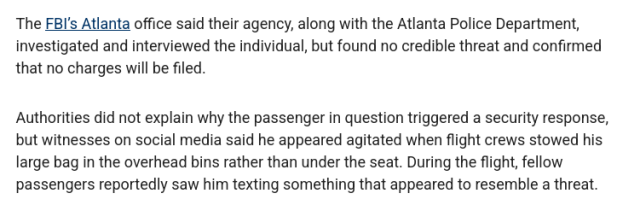 The FBI's Atlanta office said their agency, along with the Atlanta Police Department,
investigated and interviewed the individual, but found no credible threat and confirmed
that no charges will be filed.

Authorities did not explain why the passenger in question triggered a security response,
but witnesses on social media said he appeared agitated when flight crews stowed his
large bag in the overhead bins rather than under the seat. During the flight, fellow
passengers reportedly saw him texting something that appeared to resemble a threat.
