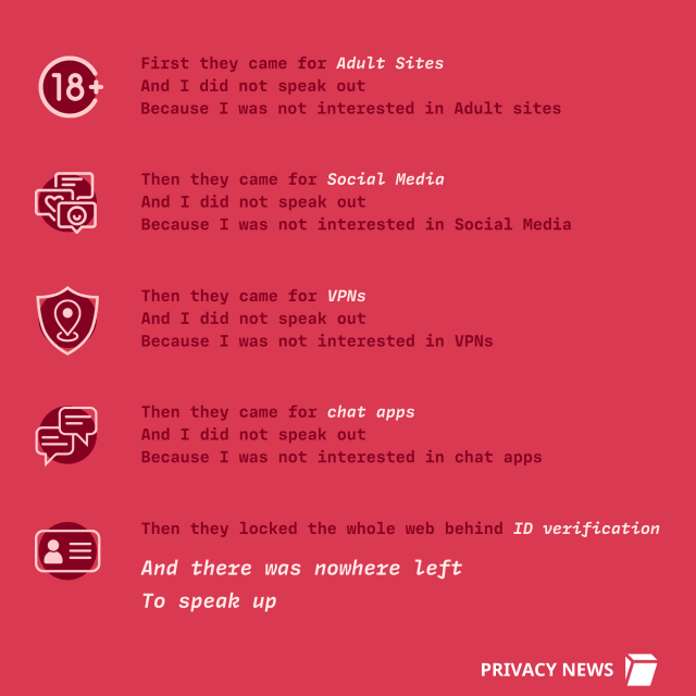 First they came for Adult Sites
And I did not speak out
Because I was not interested in Adult sites
Then they came for chat apps
And I did not speak out
Because I was not interested in chat apps
Then they came for Social Media
And I did not speak out
Because I was not interested in Social Media
Then they locked the whole web behind ID verification
Then they came for VPNs
And I did not speak out
Because I was not interested in VPNs
And there was nowhere left
To speak up