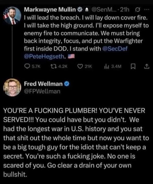 Markwayne Mullin, new Nazi in charge of DHS, says "I will lead the breach, I will lay down cover fire, I will take the high ground. I'll expose myself to enemy fire to communicate. We must bring back integrity, focus, and put the Warfighter first inside DOD. I stand with Pete Hegseth."

Hang it in the Louvre.

Fred Wellman, a veterans' leader who served in the Army for 22 years, says "YOU'RE A FUCKING PLUMBER! YOU'VE NEVER SERVED!! You could have, but you didn't. We had the longest war in US history and you sat that shit out the whole time but now you want to be a big tough guy for the idiot that can't keep a secret. You're such a fucking joke. No one is scared of you. Go clear a drain of your own bullshit."