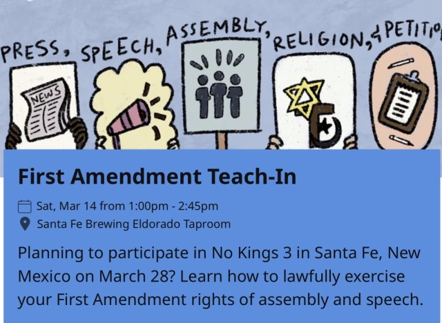 First Amendment Teach-In
• Sat, Mar 14 from 1:00pm - 2:45pm
• Santa Fe Brewing Eldorado Taproom
Planning to participate in No Kings 3 in Santa Fe, New
Mexico on March 28? Learn how to lawfully exercise
your First Amendment rights of assembly and speech.