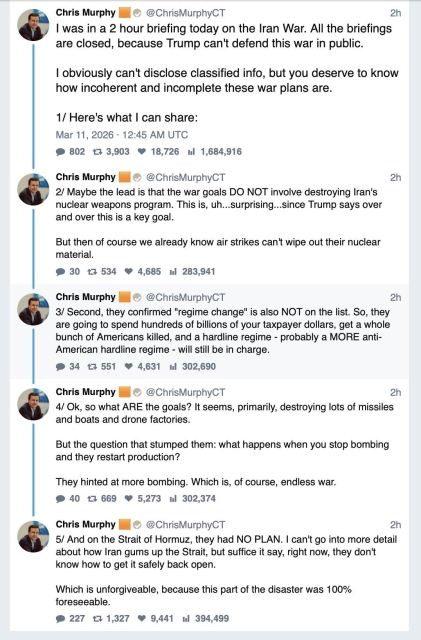 Tweets by Senator Chris Murphy: I was in a 2 hour briefing today on the Iran War. All the briefings are closed, because Trump can't defend this war in public.

I obviously can't disclose classified info, but you deserve to know how incoherent and incomplete these war plans are.

Here's what I can share:

Maybe the lead is that the war goals DO NOT involve destroying Iran's nuclear weapons program. This is, uh...surprising...since Trump says over and over this is a key goal.

But then of course we already know air strikes can't wipe out their nuclear material.

Second, they confirmed "regime change" is also NOT on the list. So, they are going to spend hundreds of billions of your taxpayer dollars, get a whole bunch of Americans killed, and a hardline regime - probably a MORE anti-American hardline regime - will still be in charge.

Ok, so what ARE the goals? It seems, primarily, destroying lots of missiles and boats and drone factories. 

But the question that stumped them: what happens when you stop bombing and they restart production?

They hinted at more bombing. Which is, of course, endless war.

And on the Strait of Hormuz, they had NO PLAN. I can't go into more detail about how Iran gums up the Strait, but suffice it say, right now, they don't know how to get it safely back open.

Which is unforgiveable, because this part of the disaster was 100% foreseeable.