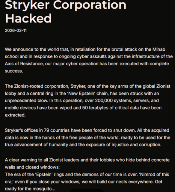 A manifesto from the Handala hacking group, which security firms link to Iranian intelligence agencies. 

Stryker Corporation
Hacked

2026-03-11

We announce to the world that, in retaliation for the brutal attack on the Minab
school and in response to ongoing cyber assaults against the infrastructure of the
Axis of Resistance, our major cyber operation has been executed with complete
success.

The Zionist-rooted corporation, Stryker, one of the key arms of the global Zionist
lobby and a central ring in the ‘New Epstein’ chain, has been struck with an
unprecedented blow. In this operation, over 200,000 systems, servers, and
mobile devices have been wiped and 50 terabytes of critical data have been
extracted.

Stryker’s offices in 79 countries have been forced to shut down. All the acquired
data is now in the hands of the free people of the world, ready to be used for the
true advancement of humanity and the exposure of injustice and corruption.

A clear warning to all Zionist leaders and their lobbies who hide behind concrete
walls and closed windows:

The era of the ‘Epstein’ rings and the demons of our time is over. ‘Nimrod of this
era,’ even if you close your windows, we will build our nests everywhere. Get
ready for the mosquito...
